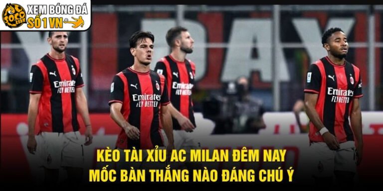 Kèo Tài Xỉu AC Milan Đêm Nay - Mốc Bàn Thắng Nào Đáng Chú Ý