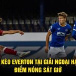 Soi Kèo Everton Tại Giải Ngoại Hạng - Điểm Nóng Sát Giờ