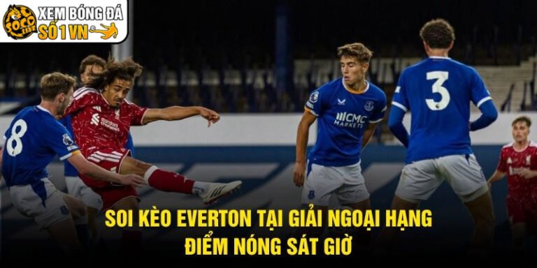 Soi Kèo Everton Tại Giải Ngoại Hạng - Điểm Nóng Sát Giờ